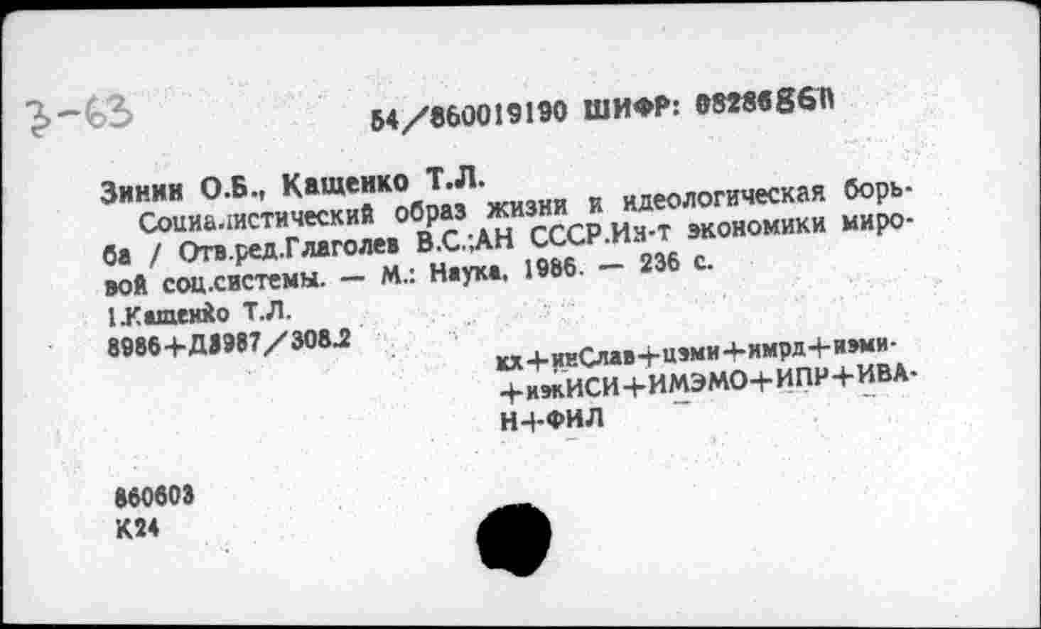 ﻿(,3)	54/860019190 ШИФР: 0828в86П
Зинии О.Б., Кащенко Т.Л.	идеологическая борь-
Социалистический образ жизни и Д	ки миро.
ба / Отв.ред.Глаголев В.С..АН сиским 1
вой соцхистемы. - М.: Наука. 1986. - 236 с.
1 .Кащенко Т.Л.
8986+Д1987/308Л	п..^,1,ми4-имрд4-иэми-
+ИЖИСИ+ИМЭМО+ИПН+ИВА
Н+ФИЛ
860603 К24